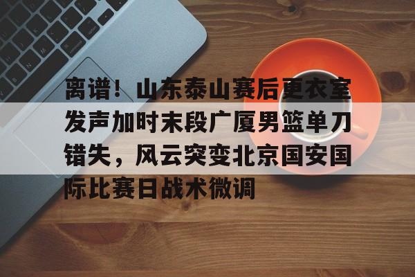 开元体育-离谱！山东泰山赛后更衣室发声加时末段广厦男篮单刀错失，风云突变北京国安国际比赛日战术微调的简单介绍